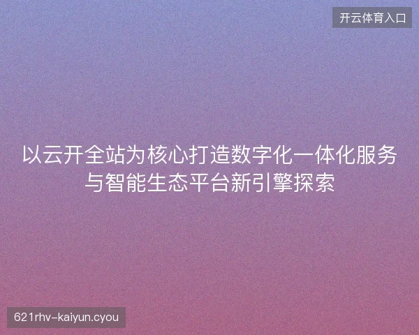 以云开全站为核心打造数字化一体化服务与智能生态平台新引擎探索