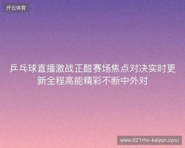 乒乓球直播激战正酣赛场焦点对决实时更新全程高能精彩不断中外对